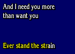 And I need you more
than want you

Ever stand the strain