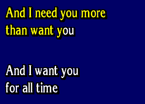 And I need you more
than want you

And I want you
for all time