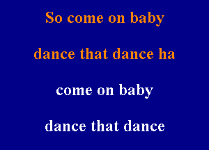So come on baby

dance that dance ha
come on baby

dance that dance