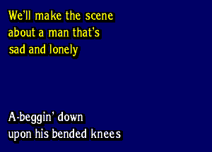 We'll make the scene
about a man that's
sad and lonely

A-beggin' down
upon his bended knees