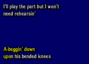 I'll play the part but I won't
need rehearsin'

A-beggin' down
upon his bended knees