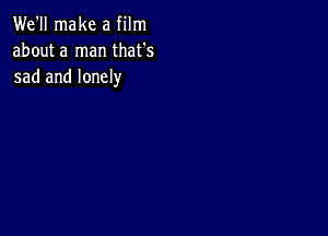 We'll make a film
about a man that's
sad and lonely