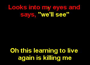 Looks into my eyes and
says, we'll see

Oh this learning to live
again is killing me