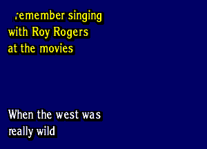 remember singing
with Roy Rogers
at the movies

When the west was
really wild