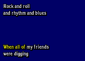 Rock and roll
and rhythm and blues

When all of my friends
were digging