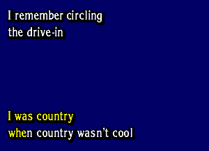 I remember circling
the drive-in

I was country
when country wasn't cool