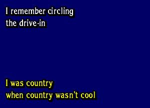 I remember circling
the drive-in

I was country
when country wasn't cool