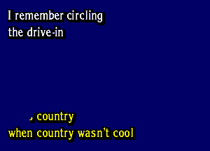 I remember circling
the drive-in

, country
when country wasn't cool