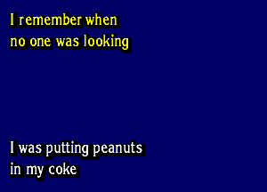 I remember when
no one was looking

I was putting peanuts
in my coke