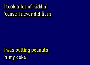 Itooka lot of kiddin'
'cause I never did fit in

I was putting peanuts
in my coke