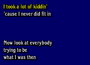 Itooka lot of kiddin'
'cause I never did fit in

Now look at everybody
trying to be
what I was then