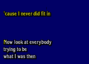 'cause I never did fit in

Now look at everybody
trying to be
what I was then