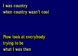 I was country
when country wasn't cool

Now look at everybody
trying to be
what I was then