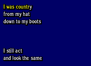 I was country
from my hat
down to my boots

I still act
and look the same