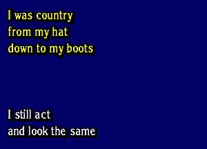 I was country
from my hat
down to my boots

I still act
and look the same