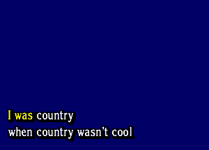 I was country
when country wasn't cool