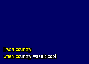 I was country
when country wasn't cool