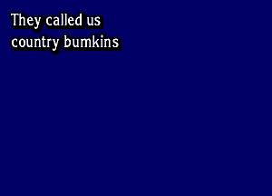 They called us
country bumkins