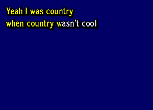 Yeah I was country
when country wasn't cool