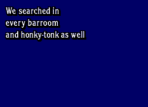 We searched in
every banoom
and honky-tonk as well