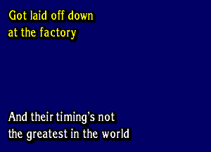 Got laid off down
at the factOIy

And their timing's not
the greatest in the world