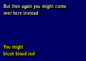 But then again you might come
over here instead

You might
blush blood red