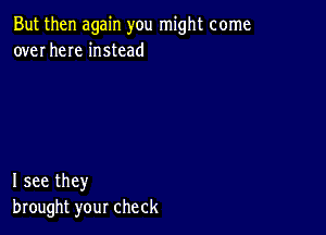 But then again you might come
over here instead

I see they
brought your check