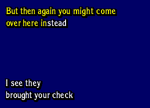 But then again you might come
over here instead

I see they
brought your check