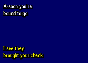 A-soon you're
bound to go

I see they
brought your check