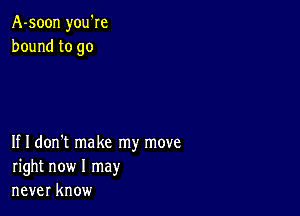 A-soon you're
bound to go

If I don't make my move
right now I may
never know