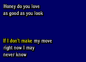 Honey do you love
as good as you look

If I don't make my move
right now I may
never know