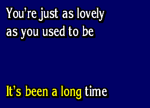 Youere just as lovely
as you used to be

ltes been a long time