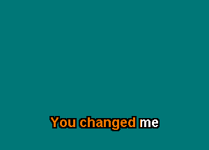 You changed me