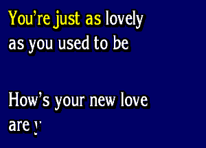 YouWe just as lovely
as you used to be

How s your new love
are 3'