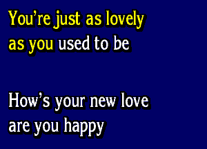 YouWe just as lovely
as you used to be

How s your new love
are you happy
