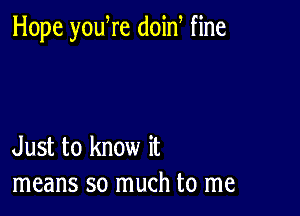 Hope yodre doin fine

Just to know it
means so much to me