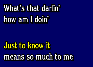 Whafs that darlin
how am I doid

Just to know it
means so much to me