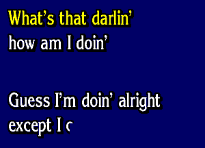 Whafs that darlin
how am I doid

Guess Pm doin alright
except I c