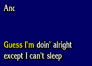 Guess Pm doin alright
except I cam sleep