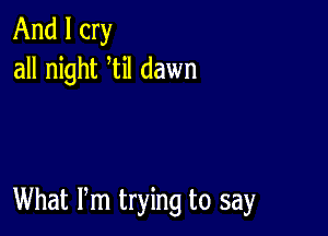 And I cry
all night til dawn

What Pm trying to say