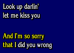 Look up darlin,
let me kiss you

And Pm so sorry
that I did you wrong