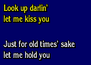 Look up darlin,
let me kiss you

Just for old times sake
let me hold you