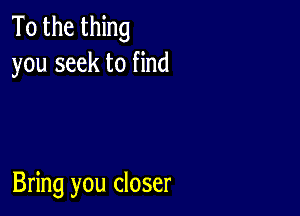 To the thing
you seek to find

Bring you closer