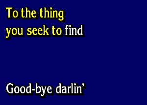 To the thing
you seek to find

Good-bye darlin