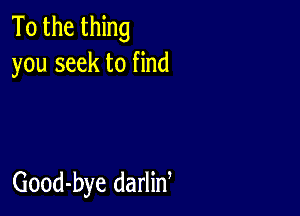 To the thing
you seek to find

Good-bye darlin