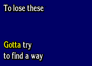 To lose these

Gotta try
to find a way