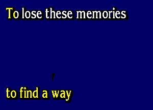 To lose these memories

to find a way