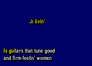 h Iivin'

Is guitars that tune good
and firm-feelin' women