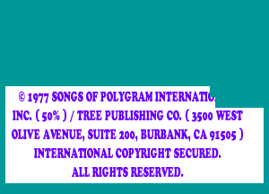 IE1977 SONGS OF POLYGRAM INTERNMI -

INC. (5W6 ) f TREE PUBLISHING C0. (3500 WEST
OLIVE AVENUE. SUITE 100. BURBANK1 0191505 )
INTERNMIONAL COPYRJGHT SECURED.

ALI. RJGHTS RESERVED.