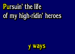 Pursuiw the life
of my high-ridid heroes